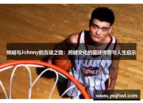姚明与Johnny的友谊之路：跨越文化的篮球传奇与人生启示