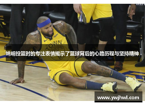 姚明投篮时的专注表情揭示了篮球背后的心路历程与坚持精神
