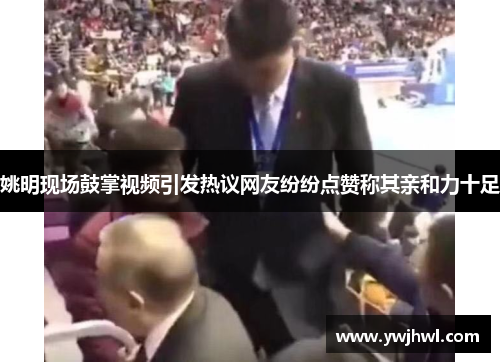 姚明现场鼓掌视频引发热议网友纷纷点赞称其亲和力十足