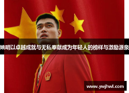 姚明以卓越成就与无私奉献成为年轻人的榜样与激励源泉