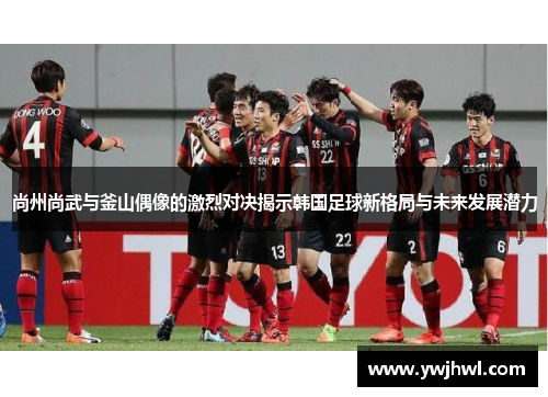 尚州尚武与釜山偶像的激烈对决揭示韩国足球新格局与未来发展潜力