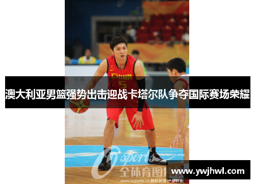澳大利亚男篮强势出击迎战卡塔尔队争夺国际赛场荣耀