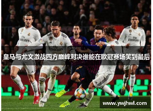 皇马与尤文激战四方巅峰对决谁能在欧冠赛场笑到最后