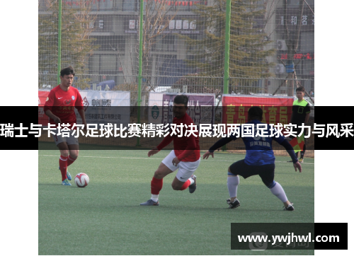 瑞士与卡塔尔足球比赛精彩对决展现两国足球实力与风采