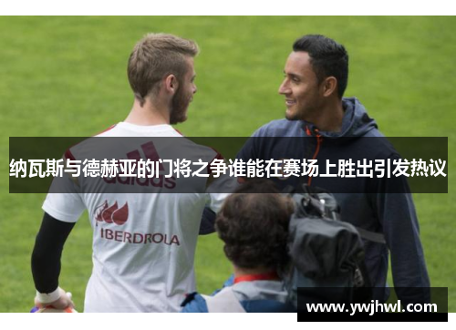 纳瓦斯与德赫亚的门将之争谁能在赛场上胜出引发热议