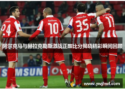 阿尔克马与赫拉克勒斯激战正酣比分揭晓精彩瞬间回顾